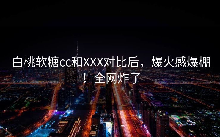 白桃软糖cc和XXX对比后，爆火感爆棚！全网炸了