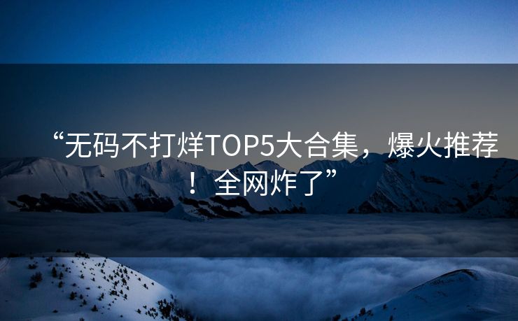 “无码不打烊TOP5大合集，爆火推荐！全网炸了”