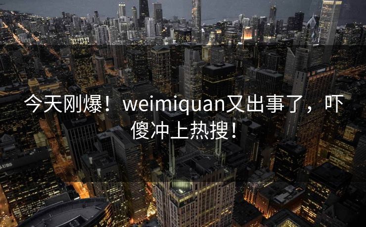 今天刚爆！weimiquan又出事了，吓傻冲上热搜！