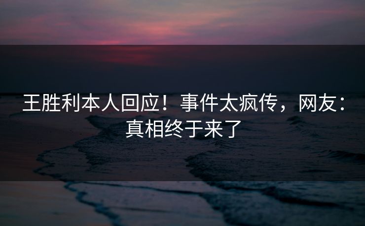 王胜利本人回应！事件太疯传，网友：真相终于来了