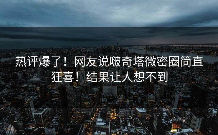 热评爆了！网友说啵奇塔微密圈简直狂喜！结果让人想不到
