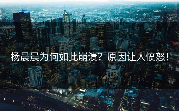 杨晨晨为何如此崩溃？原因让人愤怒！