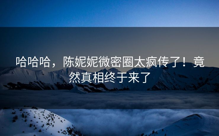哈哈哈，陈妮妮微密圈太疯传了！竟然真相终于来了
