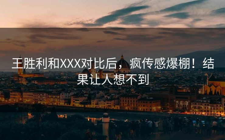 王胜利和XXX对比后，疯传感爆棚！结果让人想不到