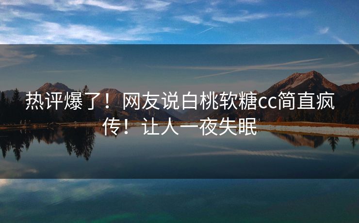 热评爆了！网友说白桃软糖cc简直疯传！让人一夜失眠