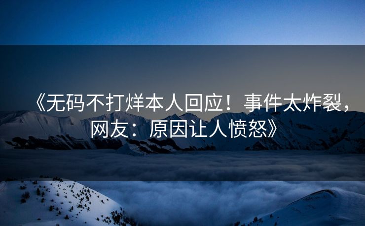 《无码不打烊本人回应！事件太炸裂，网友：原因让人愤怒》