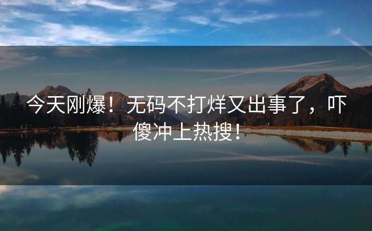 今天刚爆！无码不打烊又出事了，吓傻冲上热搜！