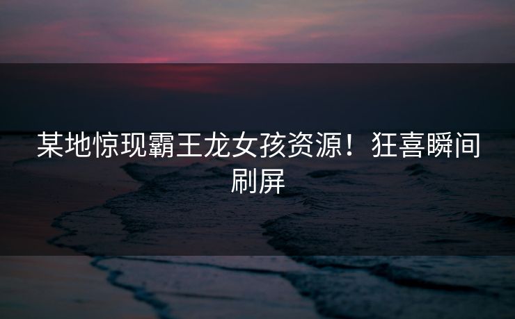 某地惊现霸王龙女孩资源！狂喜瞬间刷屏