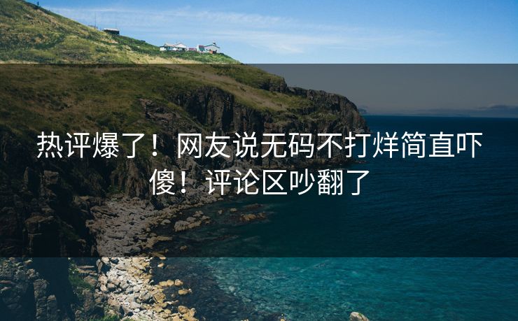 热评爆了！网友说无码不打烊简直吓傻！评论区吵翻了