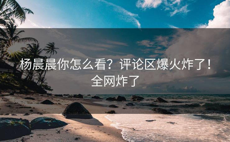 杨晨晨你怎么看？评论区爆火炸了！全网炸了