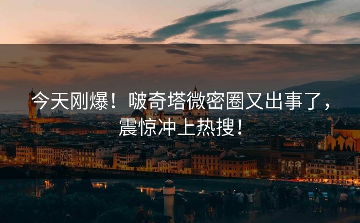 今天刚爆！啵奇塔微密圈又出事了，震惊冲上热搜！