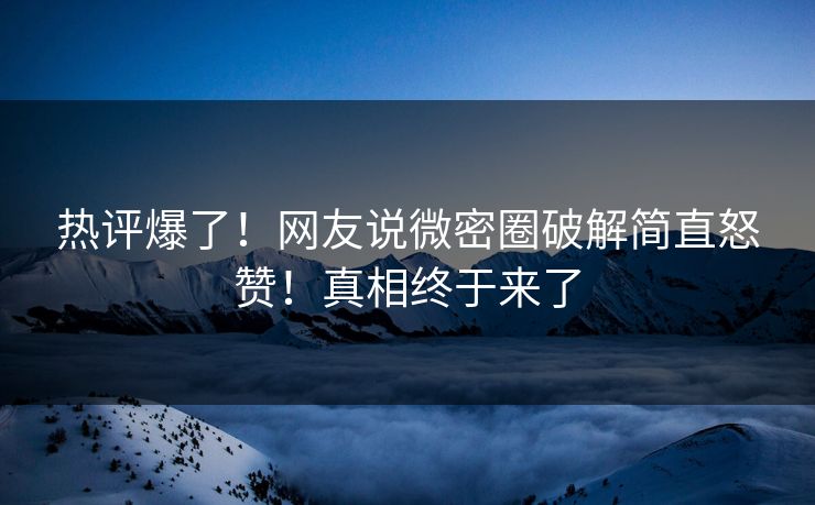 热评爆了！网友说微密圈破解简直怒赞！真相终于来了
