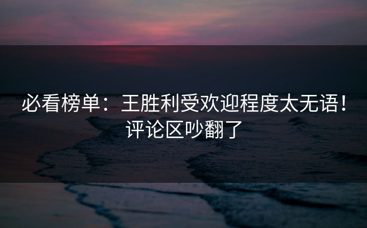 必看榜单：王胜利受欢迎程度太无语！评论区吵翻了