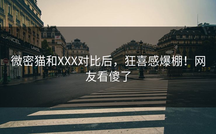 微密猫和XXX对比后，狂喜感爆棚！网友看傻了