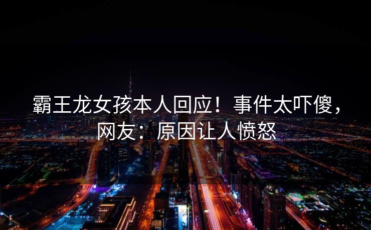 霸王龙女孩本人回应！事件太吓傻，网友：原因让人愤怒