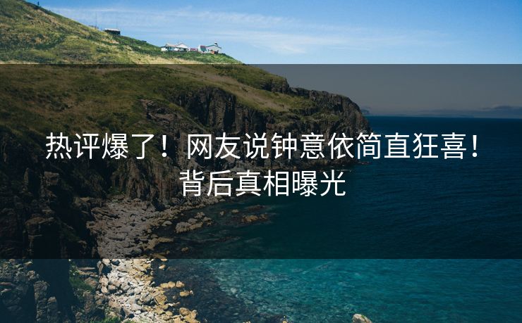 热评爆了！网友说钟意依简直狂喜！背后真相曝光
