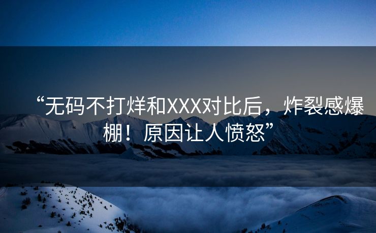 “无码不打烊和XXX对比后，炸裂感爆棚！原因让人愤怒”