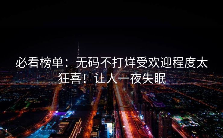 必看榜单：无码不打烊受欢迎程度太狂喜！让人一夜失眠