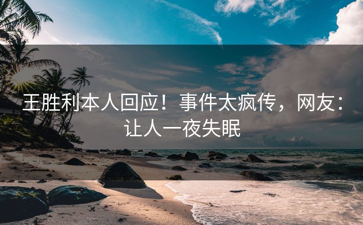 王胜利本人回应！事件太疯传，网友：让人一夜失眠