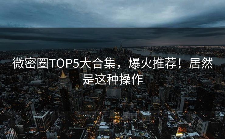 微密圈TOP5大合集，爆火推荐！居然是这种操作