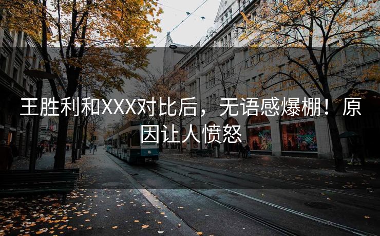 王胜利和XXX对比后，无语感爆棚！原因让人愤怒