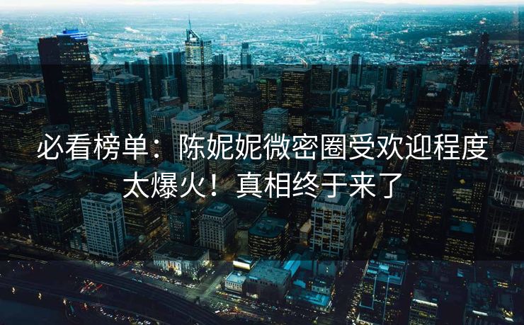 必看榜单：陈妮妮微密圈受欢迎程度太爆火！真相终于来了
