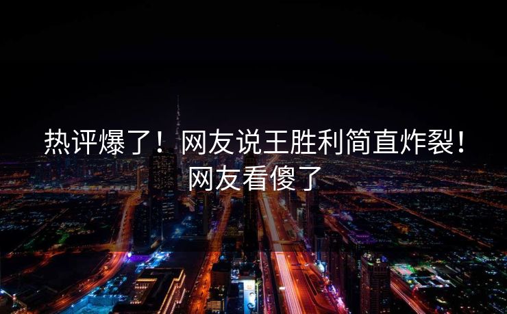 热评爆了！网友说王胜利简直炸裂！网友看傻了