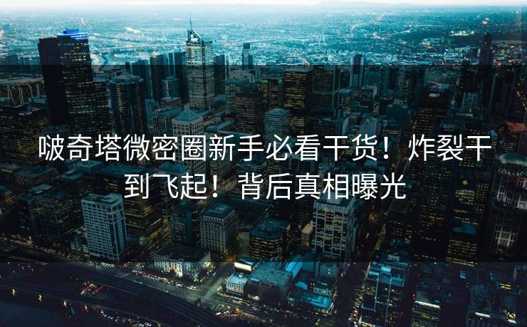 啵奇塔微密圈新手必看干货！炸裂干到飞起！背后真相曝光