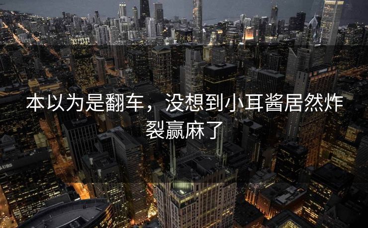 本以为是翻车，没想到小耳酱居然炸裂赢麻了