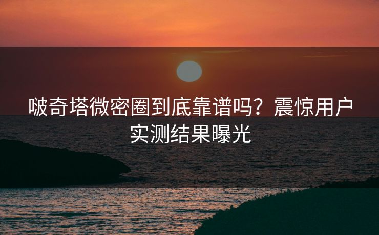 啵奇塔微密圈到底靠谱吗？震惊用户实测结果曝光