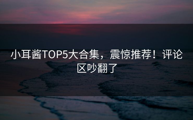 小耳酱TOP5大合集，震惊推荐！评论区吵翻了