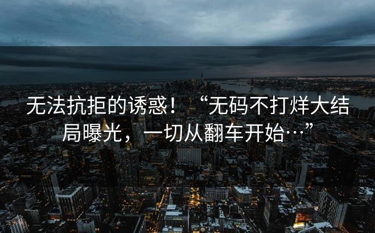 无法抗拒的诱惑！“无码不打烊大结局曝光，一切从翻车开始…”