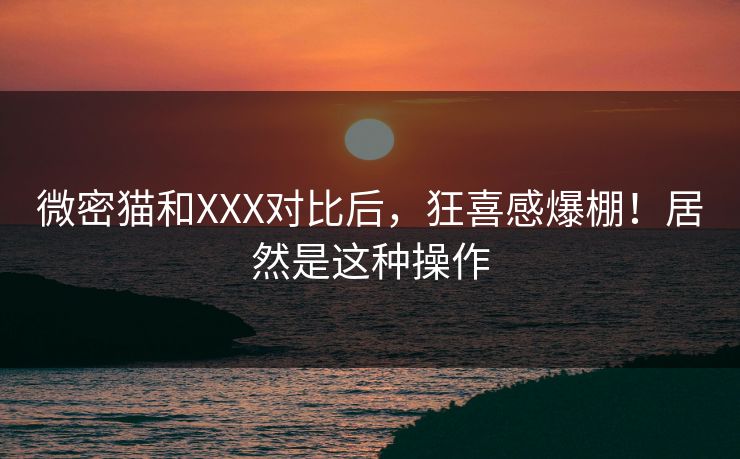 微密猫和XXX对比后，狂喜感爆棚！居然是这种操作