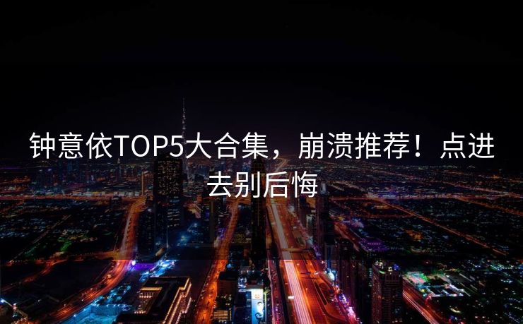 钟意依TOP5大合集，崩溃推荐！点进去别后悔