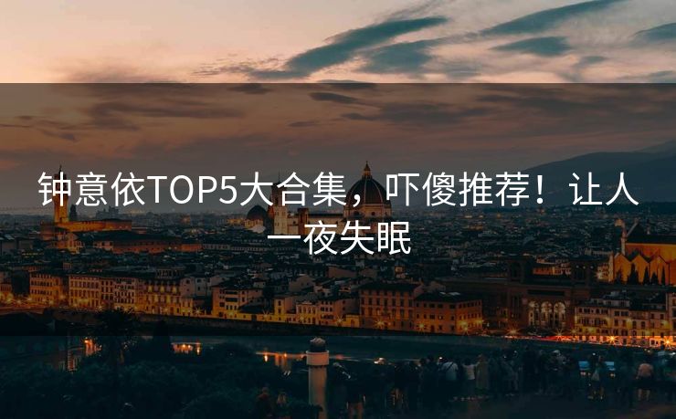 钟意依TOP5大合集，吓傻推荐！让人一夜失眠