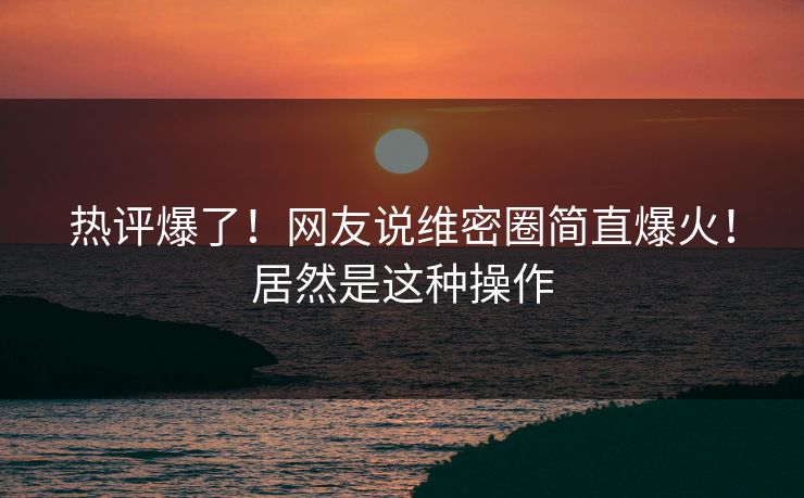 热评爆了！网友说维密圈简直爆火！居然是这种操作