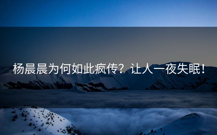杨晨晨为何如此疯传？让人一夜失眠！