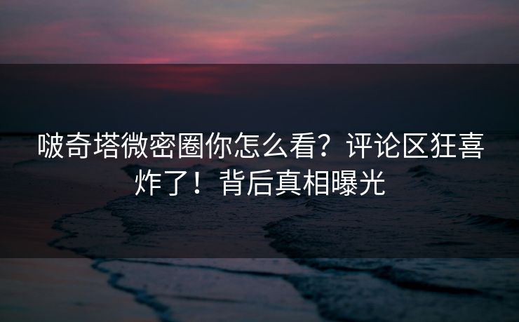 啵奇塔微密圈你怎么看？评论区狂喜炸了！背后真相曝光