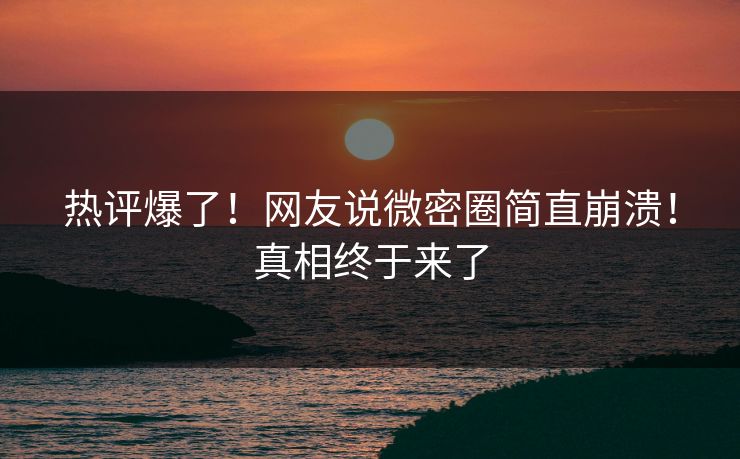 热评爆了！网友说微密圈简直崩溃！真相终于来了