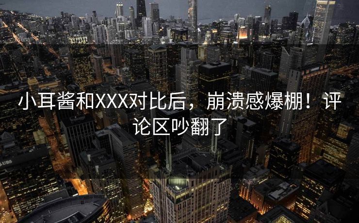 小耳酱和XXX对比后，崩溃感爆棚！评论区吵翻了
