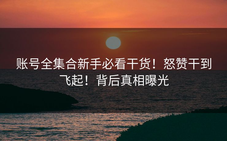 账号全集合新手必看干货！怒赞干到飞起！背后真相曝光