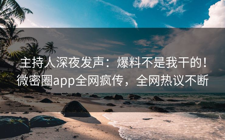 主持人深夜发声：爆料不是我干的！微密圈app全网疯传，全网热议不断
