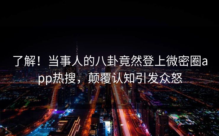 了解！当事人的八卦竟然登上微密圈app热搜，颠覆认知引发众怒