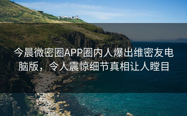 今晨微密圈APP圈内人爆出维密友电脑版，令人震惊细节真相让人瞠目