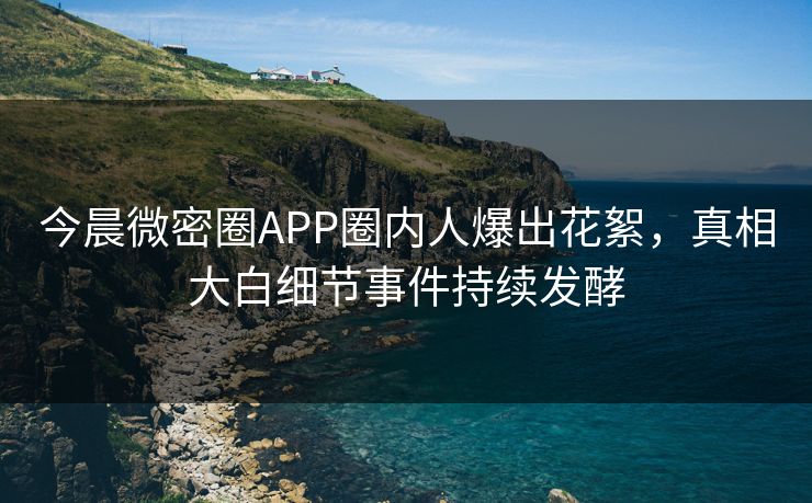 今晨微密圈APP圈内人爆出花絮，真相大白细节事件持续发酵