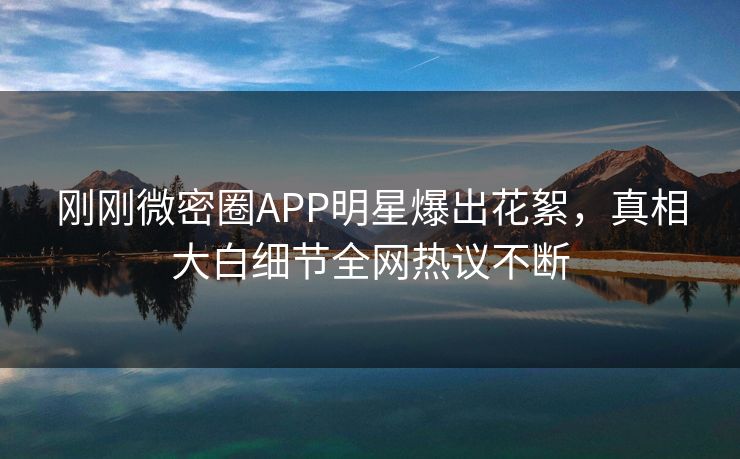 刚刚微密圈APP明星爆出花絮，真相大白细节全网热议不断