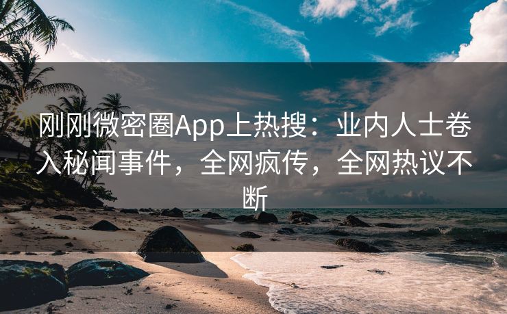刚刚微密圈App上热搜：业内人士卷入秘闻事件，全网疯传，全网热议不断