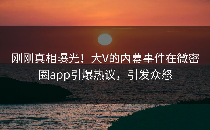 刚刚真相曝光！大V的内幕事件在微密圈app引爆热议，引发众怒