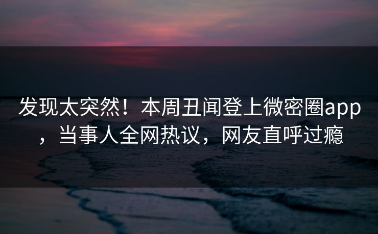 发现太突然！本周丑闻登上微密圈app，当事人全网热议，网友直呼过瘾