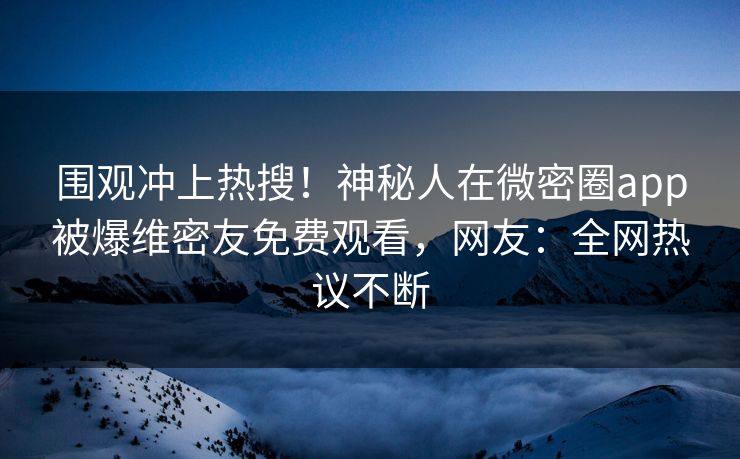 围观冲上热搜！神秘人在微密圈app被爆维密友免费观看，网友：全网热议不断